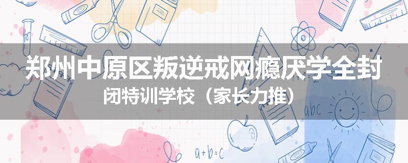 郑州中原区叛逆戒网瘾厌学全封闭特训学校（家长力推）