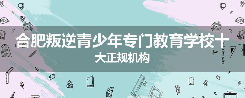 合肥叛逆青少年专门教育学校十大正规机构