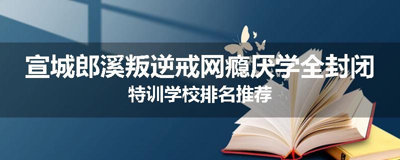 宣城郎溪叛逆戒网瘾厌学全封闭特训学校排名推荐