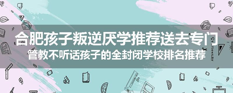 合肥孩子叛逆厌学推荐送去专门管教不听话孩子的全封闭学校排名推荐