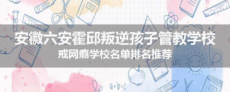安徽六安霍邱叛逆孩子管教学校戒网瘾学校名单排名推荐