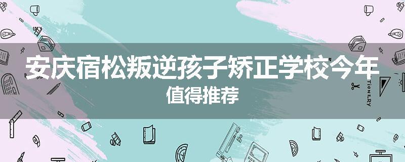 安庆宿松叛逆孩子矫正学校今年值得推荐
