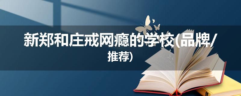 新郑和庄戒网瘾的学校(品牌/推荐)