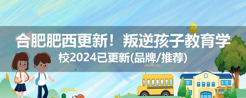 合肥肥西更新！叛逆孩子教育学校2024已更新(品牌/推荐)