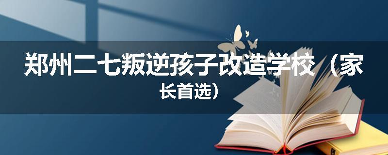 郑州二七叛逆孩子改造学校（家长首选）