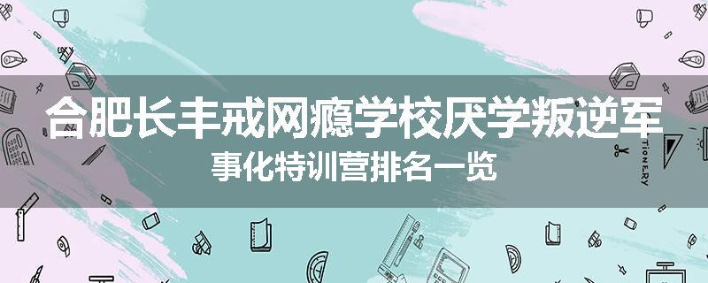 合肥长丰戒网瘾学校厌学叛逆军事化特训营排名一览