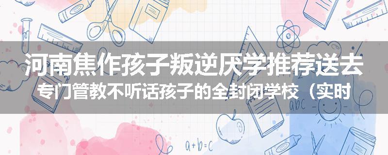 河南焦作孩子叛逆厌学推荐送去专门管教不听话孩子的全封闭学校（实时/沟通）