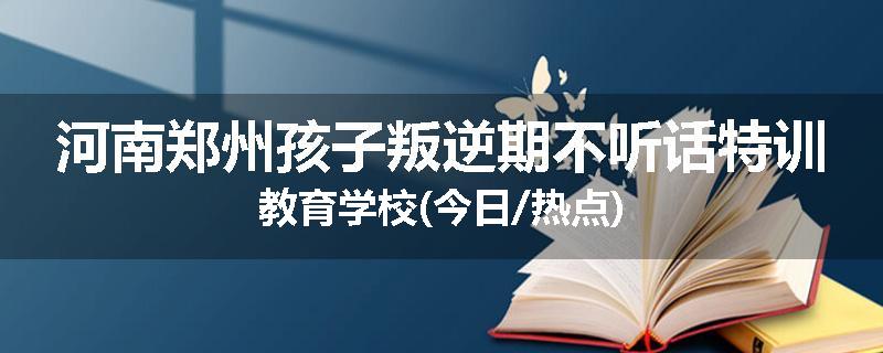 河南郑州孩子叛逆期不听话特训教育学校(今日/热点)