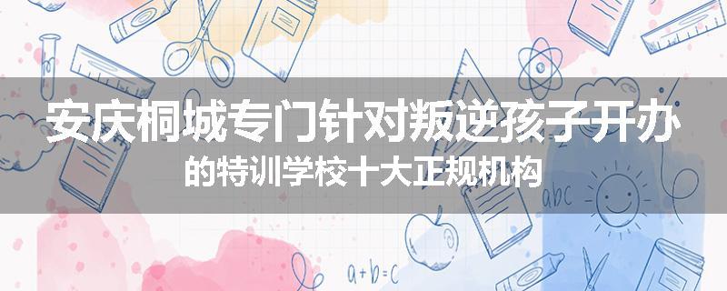 安庆桐城专门针对叛逆孩子开办的特训学校十大正规机构