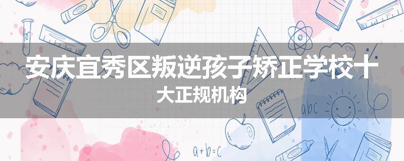 安庆宜秀区叛逆孩子矫正学校十大正规机构