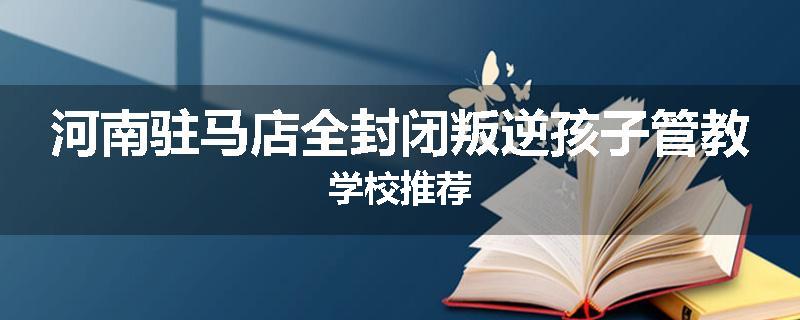 河南驻马店全封闭叛逆孩子管教学校推荐