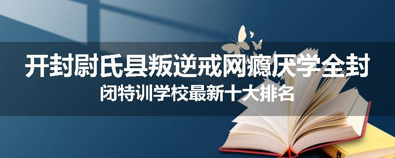 开封尉氏县叛逆戒网瘾厌学全封闭特训学校最新十大排名
