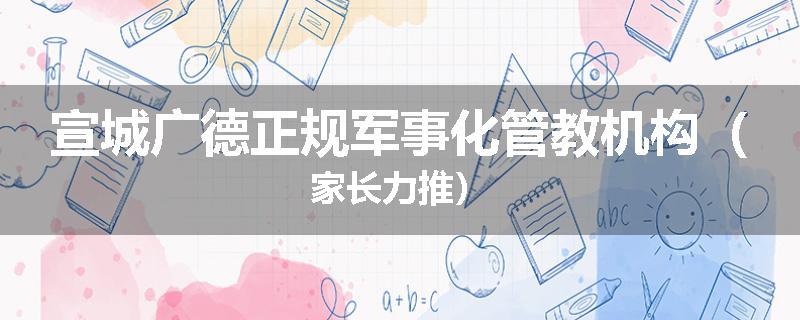 宣城广德正规军事化管教机构（家长力推）