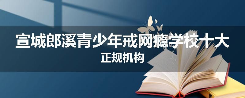 宣城郎溪青少年戒网瘾学校十大正规机构