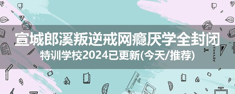 宣城郎溪叛逆戒网瘾厌学全封闭特训学校2024已更新(今天/推荐)