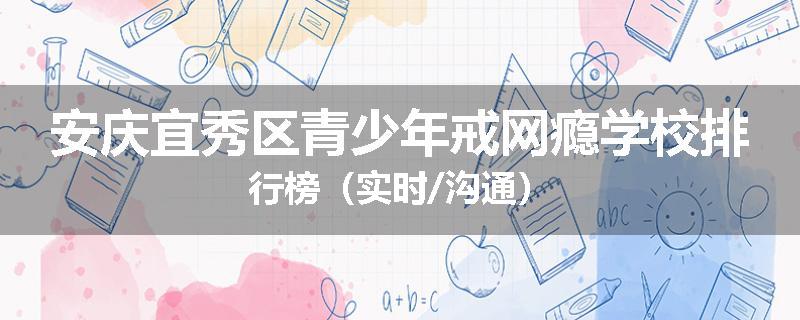 安庆宜秀区青少年戒网瘾学校排行榜（实时/沟通）