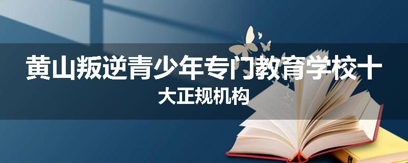 黄山叛逆青少年专门教育学校十大正规机构