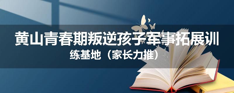 黄山青春期叛逆孩子军事拓展训练基地（家长力推）