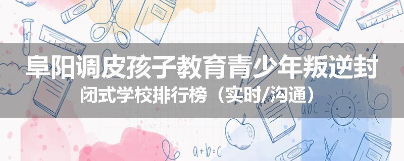 阜阳调皮孩子教育青少年叛逆封闭式学校排行榜（实时/沟通）