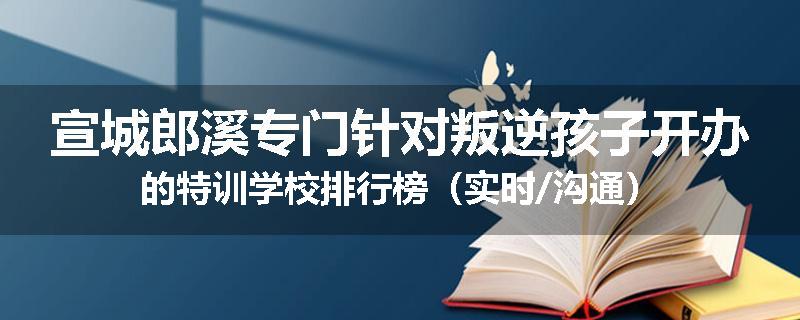 宣城郎溪专门针对叛逆孩子开办的特训学校排行榜（实时/沟通）