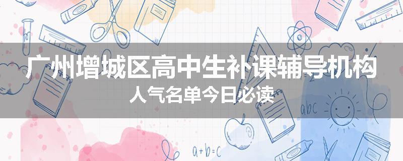 广州增城区高中生补课辅导机构人气名单今日必读