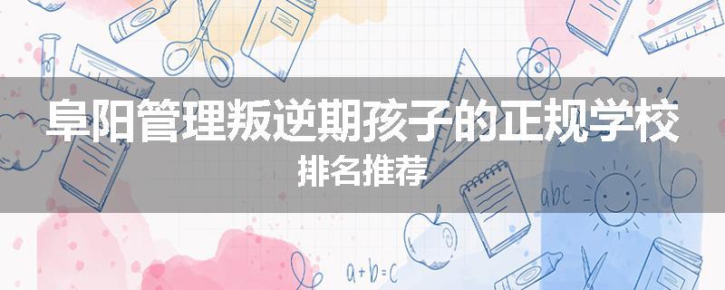 阜阳管理叛逆期孩子的正规学校排名推荐