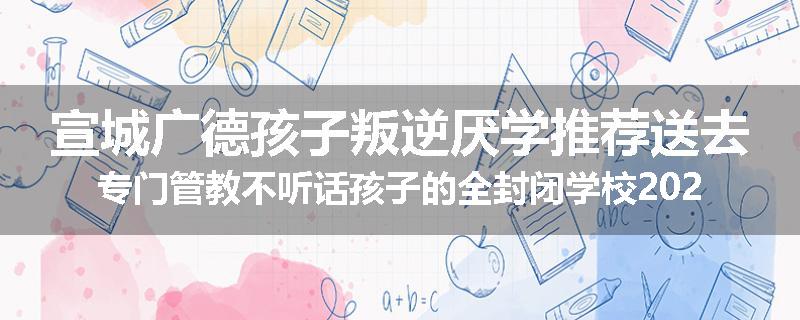 宣城广德孩子叛逆厌学推荐送去专门管教不听话孩子的全封闭学校2024已更新(今天/推荐)
