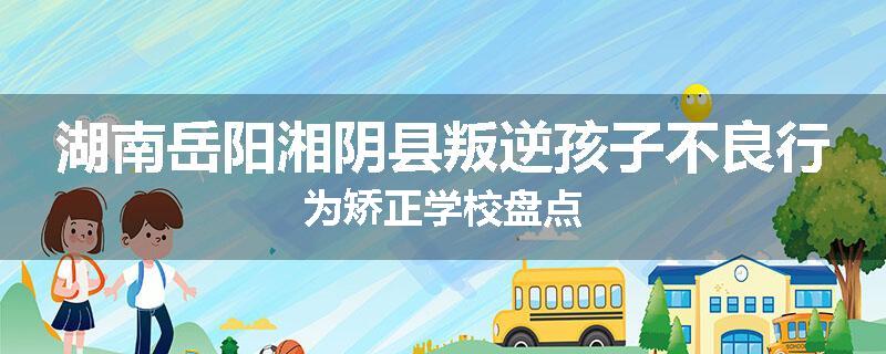 湖南岳阳湘阴县叛逆孩子不良行为矫正学校盘点