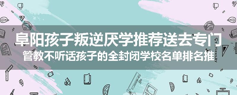阜阳孩子叛逆厌学推荐送去专门管教不听话孩子的全封闭学校名单排名推荐