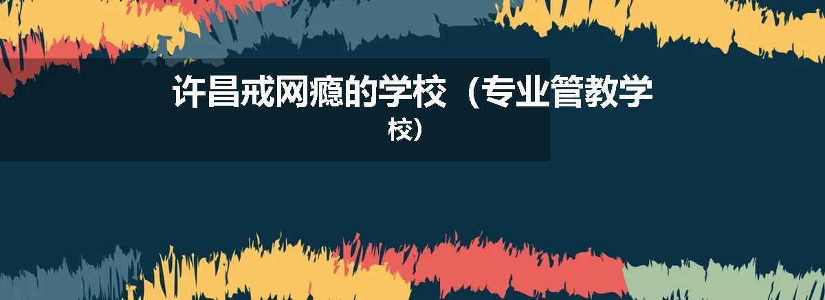 许昌戒网瘾的学校（专业管教学校）