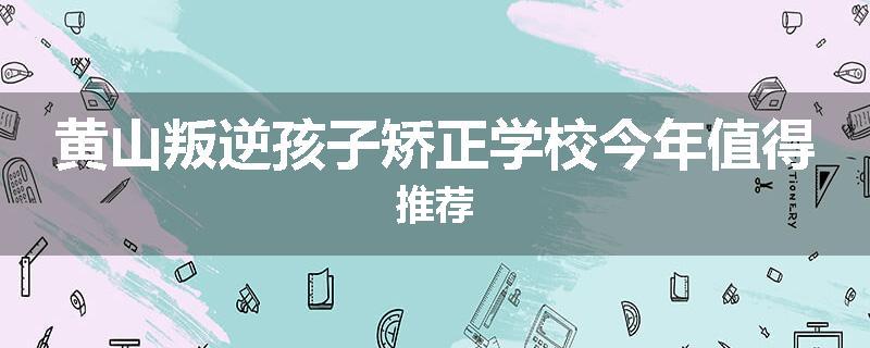 黄山叛逆孩子矫正学校今年值得推荐