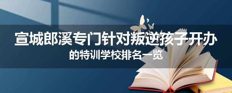宣城郎溪专门针对叛逆孩子开办的特训学校排名一览