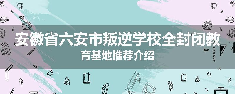 安徽省六安市叛逆学校全封闭教育基地推荐介绍
