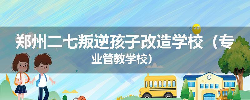郑州二七叛逆孩子改造学校（专业管教学校）
