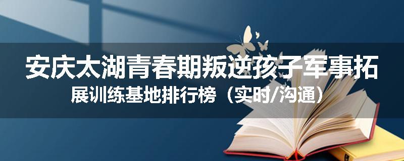 安庆太湖青春期叛逆孩子军事拓展训练基地排行榜（实时/沟通）
