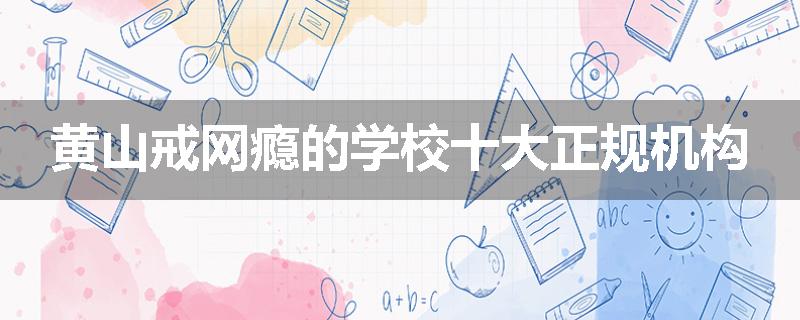 黄山戒网瘾的学校十大正规机构