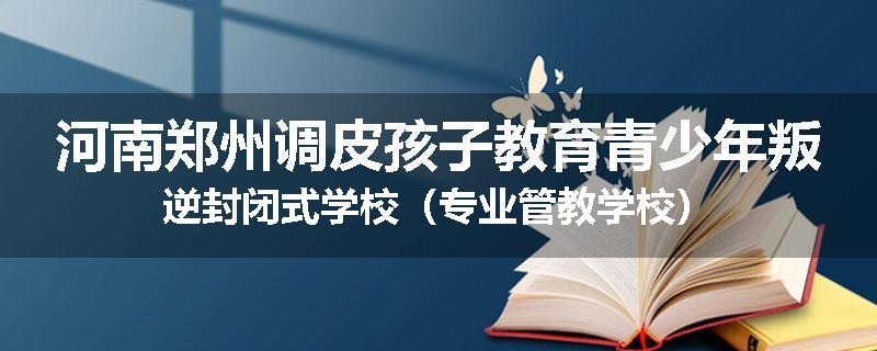 河南郑州调皮孩子教育青少年叛逆封闭式学校（专业管教学校）