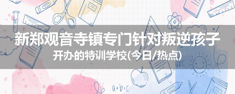 新郑观音寺镇专门针对叛逆孩子开办的特训学校(今日/热点)