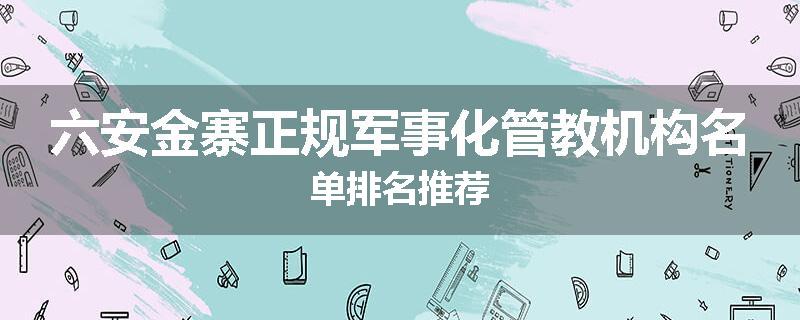 六安金寨正规军事化管教机构名单排名推荐