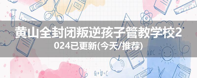 黄山全封闭叛逆孩子管教学校2024已更新(今天/推荐)