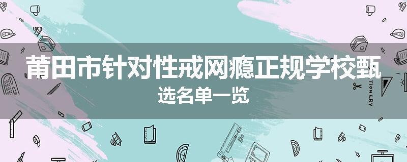 莆田市针对性戒网瘾正规学校甄选名单一览