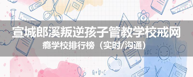宣城郎溪叛逆孩子管教学校戒网瘾学校排行榜（实时/沟通）