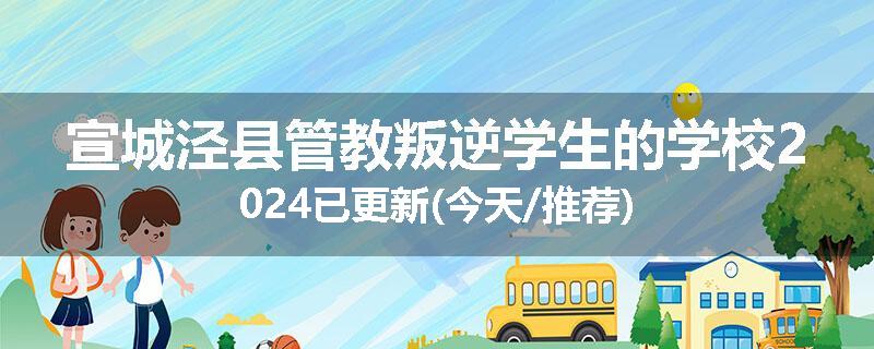 宣城泾县管教叛逆学生的学校2024已更新(今天/推荐)