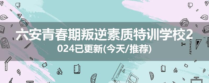 六安青春期叛逆素质特训学校2024已更新(今天/推荐)