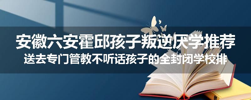 安徽六安霍邱孩子叛逆厌学推荐送去专门管教不听话孩子的全封闭学校排名一览