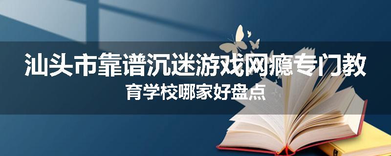汕头市靠谱沉迷游戏网瘾专门教育学校哪家好盘点