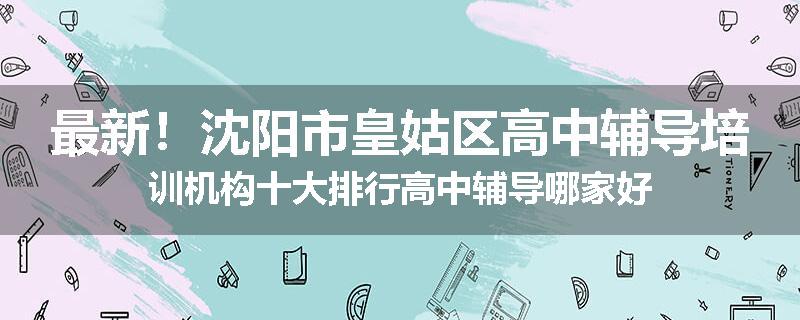 最新！沈阳市皇姑区高中辅导培训机构十大排行高中辅导哪家好