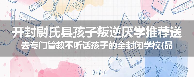 开封尉氏县孩子叛逆厌学推荐送去专门管教不听话孩子的全封闭学校(品牌/推荐)