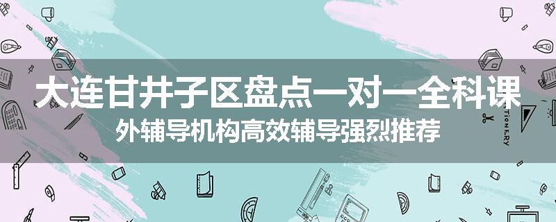 大连甘井子区盘点一对一全科课外辅导机构高效辅导强烈推荐