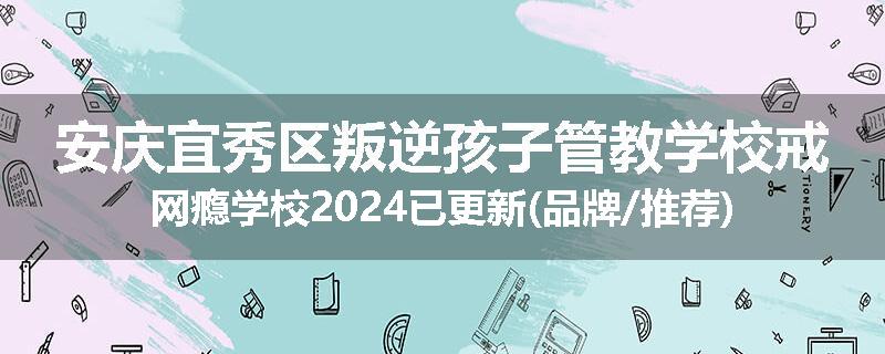 安庆宜秀区叛逆孩子管教学校戒网瘾学校2024已更新(品牌/推荐)